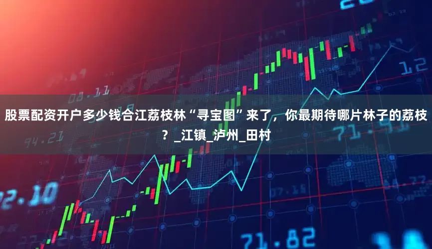 股票配资开户多少钱合江荔枝林“寻宝图”来了，你最期待哪片林子的荔枝？_江镇_泸州_田村
