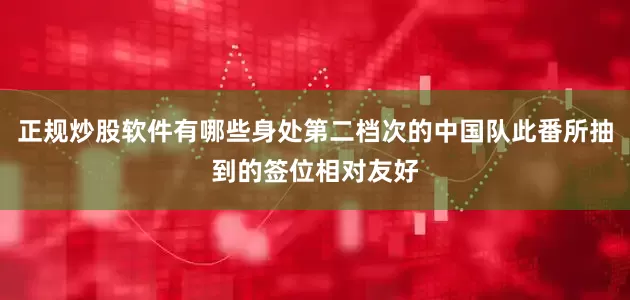正规炒股软件有哪些身处第二档次的中国队此番所抽到的签位相对友好