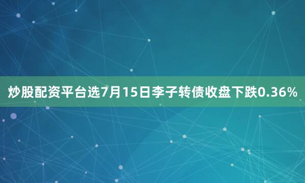 炒股配资平台选7月15日李子转债收盘下跌0.36%