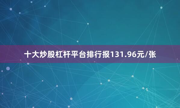 十大炒股杠杆平台排行报131.96元/张