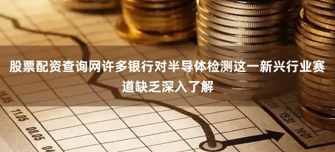 股票配资查询网许多银行对半导体检测这一新兴行业赛道缺乏深入了解